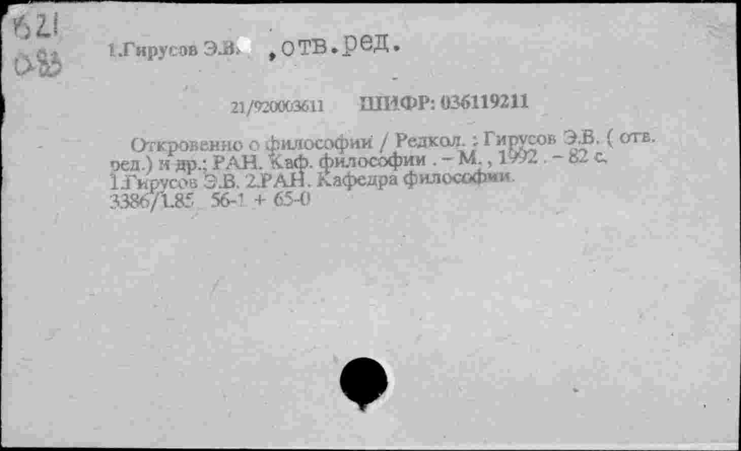 ﻿I Тирус эв э.в > , о ТВ . р е д.
21/920003611 ШИФР: 036119211
Откровенно о философии / Редкая.: Г ярусов Э.В. ( отв. оед.) и до.; РАН. Каф. философии . - М., 1992. - »2 с. вирусов Э.В. 2.РАН. Кафедра философии.
3386/185 56-’ + 65-0